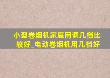 小型卷烟机家庭用调几档比较好_电动卷烟机用几档好