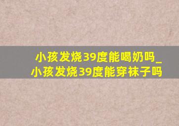 小孩发烧39度能喝奶吗_小孩发烧39度能穿袜子吗