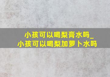 小孩可以喝梨膏水吗_小孩可以喝梨加萝卜水吗