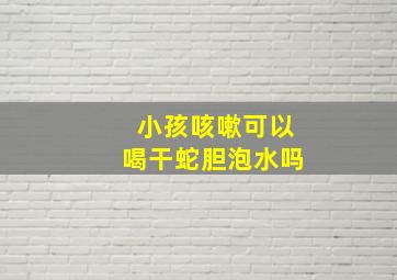 小孩咳嗽可以喝干蛇胆泡水吗