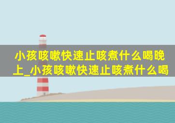 小孩咳嗽快速止咳煮什么喝晚上_小孩咳嗽快速止咳煮什么喝