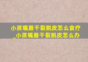 小孩嘴唇干裂脱皮怎么食疗_小孩嘴唇干裂脱皮怎么办