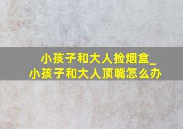 小孩子和大人捡烟盒_小孩子和大人顶嘴怎么办