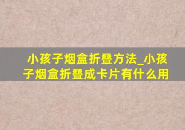 小孩子烟盒折叠方法_小孩子烟盒折叠成卡片有什么用