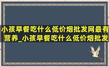 小孩早餐吃什么(低价烟批发网)最有营养_小孩早餐吃什么(低价烟批发网)最有营养养胃