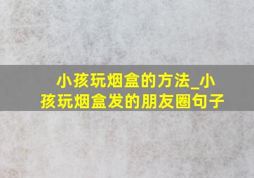 小孩玩烟盒的方法_小孩玩烟盒发的朋友圈句子