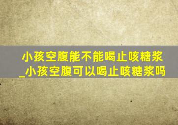 小孩空腹能不能喝止咳糖浆_小孩空腹可以喝止咳糖浆吗