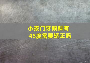 小孩门牙倾斜有45度需要矫正吗