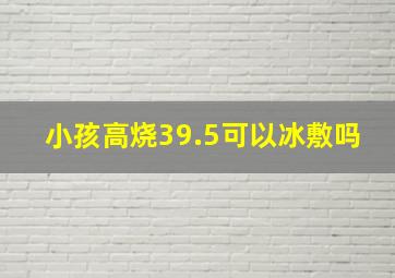 小孩高烧39.5可以冰敷吗