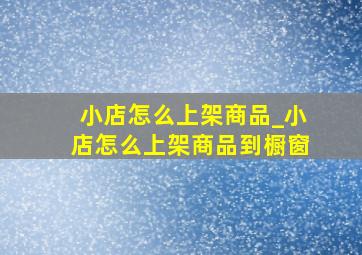 小店怎么上架商品_小店怎么上架商品到橱窗