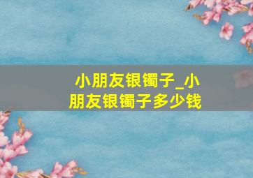 小朋友银镯子_小朋友银镯子多少钱