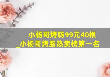 小杨哥烤肠99元40根_小杨哥烤肠热卖榜第一名