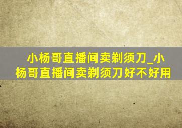 小杨哥直播间卖剃须刀_小杨哥直播间卖剃须刀好不好用