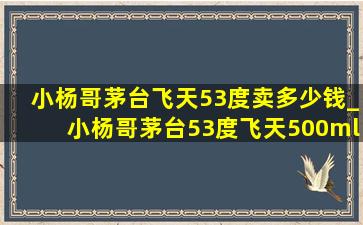 小杨哥茅台飞天53度卖多少钱_小杨哥茅台53度飞天500ml