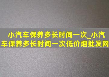 小汽车保养多长时间一次_小汽车保养多长时间一次(低价烟批发网)