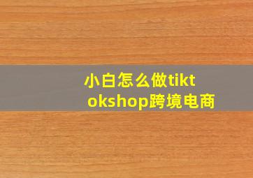 小白怎么做tiktokshop跨境电商