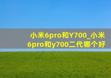 小米6pro和Y700_小米6pro和y700二代哪个好