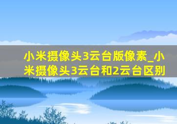 小米摄像头3云台版像素_小米摄像头3云台和2云台区别