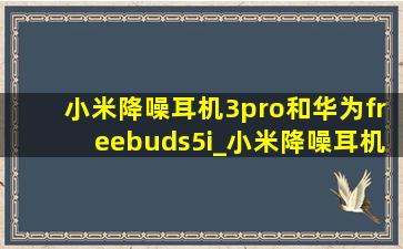小米降噪耳机3pro和华为freebuds5i_小米降噪耳机3pro和华为freebudspro