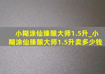 小糊涂仙臻酿大师1.5升_小糊涂仙臻酿大师1.5升卖多少钱