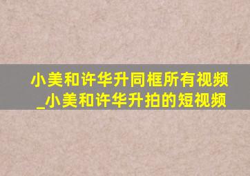 小美和许华升同框所有视频_小美和许华升拍的短视频