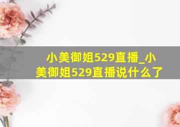 小美御姐529直播_小美御姐529直播说什么了