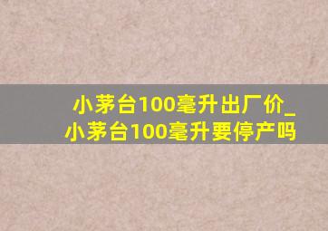 小茅台100毫升出厂价_小茅台100毫升要停产吗