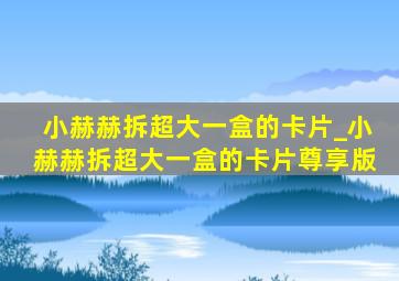 小赫赫拆超大一盒的卡片_小赫赫拆超大一盒的卡片尊享版