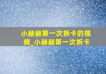 小赫赫第一次拆卡的视频_小赫赫第一次拆卡