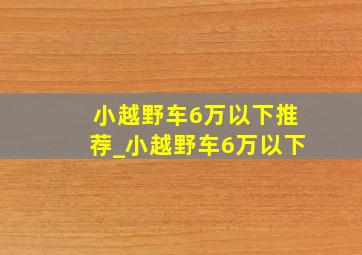 小越野车6万以下推荐_小越野车6万以下