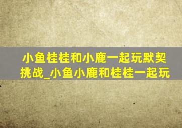 小鱼桂桂和小鹿一起玩默契挑战_小鱼小鹿和桂桂一起玩