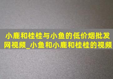 小鹿和桂桂与小鱼的(低价烟批发网)视频_小鱼和小鹿和桂桂的视频