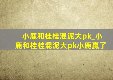 小鹿和桂桂混泥大pk_小鹿和桂桂混泥大pk小鹿赢了