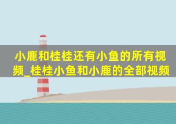 小鹿和桂桂还有小鱼的所有视频_桂桂小鱼和小鹿的全部视频