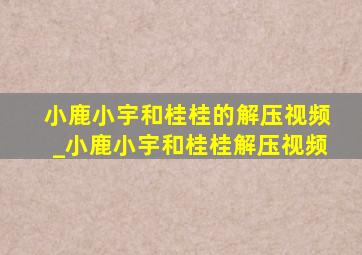 小鹿小宇和桂桂的解压视频_小鹿小宇和桂桂解压视频