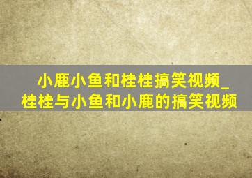 小鹿小鱼和桂桂搞笑视频_桂桂与小鱼和小鹿的搞笑视频