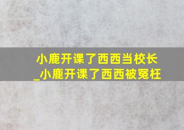 小鹿开课了西西当校长_小鹿开课了西西被冤枉