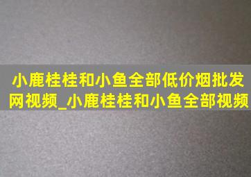 小鹿桂桂和小鱼全部(低价烟批发网)视频_小鹿桂桂和小鱼全部视频