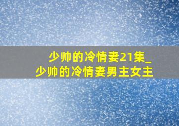 少帅的冷情妻21集_少帅的冷情妻男主女主