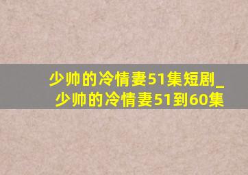 少帅的冷情妻51集短剧_少帅的冷情妻51到60集