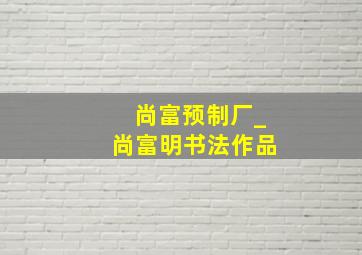 尚富预制厂_尚富明书法作品