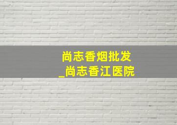 尚志香烟批发_尚志香江医院