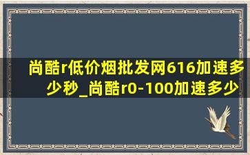 尚酷r(低价烟批发网)616加速多少秒_尚酷r0-100加速多少