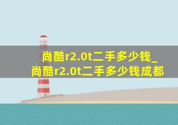 尚酷r2.0t二手多少钱_尚酷r2.0t二手多少钱成都