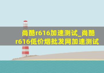 尚酷r616加速测试_尚酷r616(低价烟批发网)加速测试