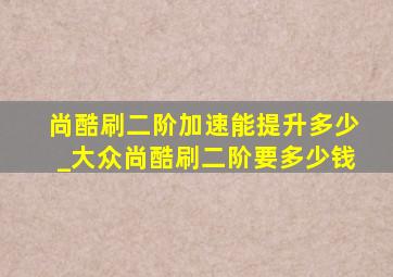 尚酷刷二阶加速能提升多少_大众尚酷刷二阶要多少钱