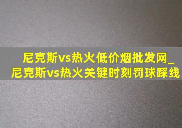 尼克斯vs热火(低价烟批发网)_尼克斯vs热火关键时刻罚球踩线