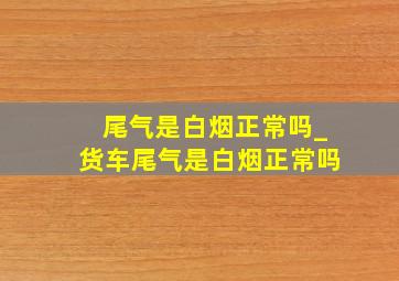 尾气是白烟正常吗_货车尾气是白烟正常吗