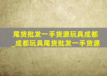 尾货批发一手货源玩具成都_成都玩具尾货批发一手货源