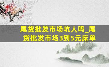 尾货批发市场坑人吗_尾货批发市场3到5元床单